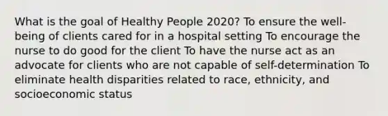 What is the goal of Healthy People 2020? To ensure the well-being of clients cared for in a hospital setting To encourage the nurse to do good for the client To have the nurse act as an advocate for clients who are not capable of self-determination To eliminate health disparities related to race, ethnicity, and socioeconomic status