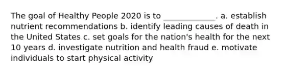 The goal of Healthy People 2020 is to _____________. a. establish nutrient recommendations b. identify leading causes of death in the United States c. set goals for the nation's health for the next 10 years d. investigate nutrition and health fraud e. motivate individuals to start physical activity