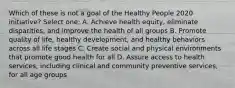 Which of these is not a goal of the Healthy People 2020 initiative? Select one: A. Achieve health equity, eliminate disparities, and improve the health of all groups B. Promote quality of life, healthy development, and healthy behaviors across all life stages C. Create social and physical environments that promote good health for all D. Assure access to health services, including clinical and community preventive services, for all age groups