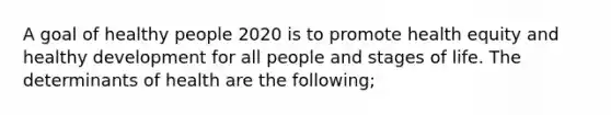 A goal of healthy people 2020 is to promote health equity and healthy development for all people and stages of life. The determinants of health are the following;