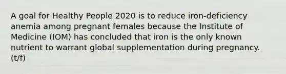 A goal for Healthy People 2020 is to reduce iron-deficiency anemia among pregnant females because the Institute of Medicine (IOM) has concluded that iron is the only known nutrient to warrant global supplementation during pregnancy. (t/f)