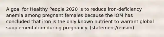 A goal for Healthy People 2020 is to reduce iron-deficiency anemia among pregnant females because the IOM has concluded that iron is the only known nutrient to warrant global supplementation during pregnancy. (statement/reason)