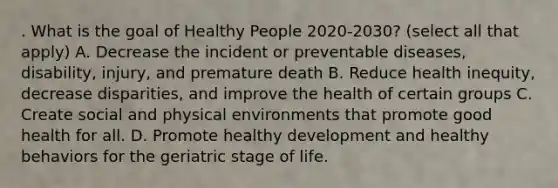 . What is the goal of Healthy People 2020-2030? (select all that apply) A. Decrease the incident or preventable diseases, disability, injury, and premature death B. Reduce health inequity, decrease disparities, and improve the health of certain groups C. Create social and physical environments that promote good health for all. D. Promote healthy development and healthy behaviors for the geriatric stage of life.