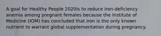 A goal for Healthy People 2020is to reduce iron-deficiency anemia among pregnant females because the Institute of Medicine (IOM) has concluded that iron is the only known nutrient to warrant global supplementation during pregnancy.