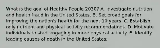 What is the goal of Healthy People 2030? A. Investigate nutrition and health fraud in the United States. B. Set broad goals for improving the nation's health for the next 10 years. C. Establish only nutrient and physical activity recommendations. D. Motivate individuals to start engaging in more physical activity. E. Identify leading causes of death in the United States.