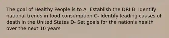 The goal of Healthy People is to A- Establish the DRI B- Identify national trends in food consumption C- Identify leading causes of death in the United States D- Set goals for the nation's health over the next 10 years