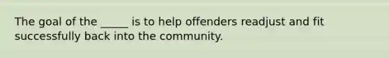 The goal of the _____ is to help offenders readjust and fit successfully back into the community.