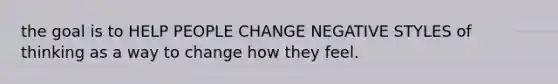 the goal is to HELP PEOPLE CHANGE NEGATIVE STYLES of thinking as a way to change how they feel.