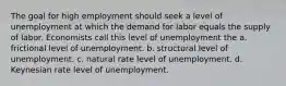 The goal for high employment should seek a level of unemployment at which the demand for labor equals the supply of labor. Economists call this level of unemployment the a. frictional level of unemployment. b. structural level of unemployment. c. natural rate level of unemployment. d. Keynesian rate level of unemployment.