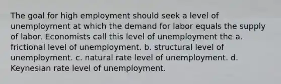 The goal for high employment should seek a level of unemployment at which the demand for labor equals the supply of labor. Economists call this level of unemployment the a. frictional level of unemployment. b. structural level of unemployment. c. natural rate level of unemployment. d. Keynesian rate level of unemployment.