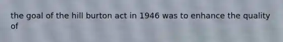 the goal of the hill burton act in 1946 was to enhance the quality of