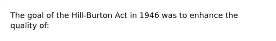 The goal of the Hill-Burton Act in 1946 was to enhance the quality of: