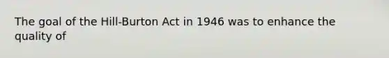 The goal of the Hill-Burton Act in 1946 was to enhance the quality of