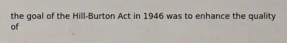 the goal of the Hill-Burton Act in 1946 was to enhance the quality of