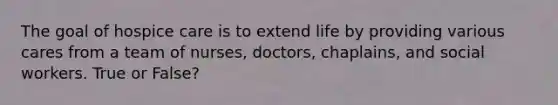 The goal of hospice care is to extend life by providing various cares from a team of nurses, doctors, chaplains, and social workers. True or False?
