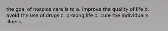 the goal of hospice care is to a. improve the quality of life b. avoid the use of drugs c. prolong life d. cure the individual's illness