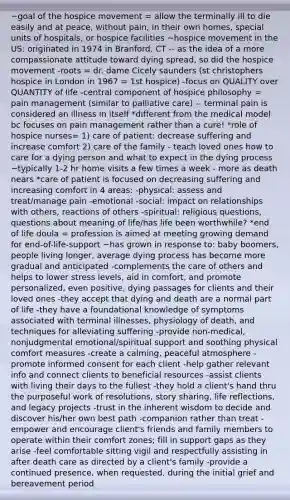 ~goal of the hospice movement = allow the terminally ill to die easily and at peace, without pain, in their own homes, special units of hospitals, or hospice facilities ~hospice movement in the US: originated in 1974 in Branford, CT -- as the idea of a more compassionate attitude toward dying spread, so did the hospice movement -roots = dr. dame Cicely saunders (st christophers hospice in London in 1967 = 1st hospice) -focus on QUALITY over QUANTITY of life -central component of hospice philosophy = <a href='https://www.questionai.com/knowledge/kDUlMGSXSE-pain-management' class='anchor-knowledge'>pain management</a> (similar to <a href='https://www.questionai.com/knowledge/kOWa1D0C0R-palliative-care' class='anchor-knowledge'>palliative care</a>) -- terminal pain is considered an illness in itself *different from the medical model bc focuses on pain management rather than a cure! *role of hospice nurses= 1) care of patient: decrease suffering and increase comfort 2) care of the family - teach loved ones how to care for a dying person and what to expect in the dying process ~typically 1-2 hr home visits a few times a week - more as death nears *care of patient is focused on decreasing suffering and increasing comfort in 4 areas: -physical: assess and treat/manage pain -emotional -social: impact on relationships with others, reactions of others -spiritual: religious questions, questions about meaning of life/has life been worthwhile? *end of life doula = profession is aimed at meeting growing demand for end-of-life-support ~has grown in response to: baby boomers, people living longer, average dying process has become more gradual and anticipated -complements the care of others and helps to lower stress levels, aid in comfort, and promote personalized, even positive, dying passages for clients and their loved ones -they accept that dying and death are a normal part of life -they have a foundational knowledge of symptoms associated with terminal illnesses, physiology of death, and techniques for alleviating suffering -provide non-medical, nonjudgmental emotional/<a href='https://www.questionai.com/knowledge/kuRMqgFiMj-spiritual-support' class='anchor-knowledge'>spiritual support</a> and soothing physical comfort measures -create a calming, peaceful atmosphere -promote informed consent for each client -help gather relevant info and connect clients to beneficial resources -assist clients with living their days to the fullest -they hold a client's hand thru the purposeful work of resolutions, story sharing, life reflections, and legacy projects -trust in the inherent wisdom to decide and discover his/her own best path -companion rather than treat -empower and encourage client's friends and family members to operate within their comfort zones; fill in support gaps as they arise -feel comfortable sitting vigil and respectfully assisting in after death care as directed by a client's family -provide a continued presence, when requested, during the initial grief and bereavement period