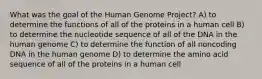 What was the goal of the Human Genome Project? A) to determine the functions of all of the proteins in a human cell B) to determine the nucleotide sequence of all of the DNA in the human genome C) to determine the function of all noncoding DNA in the human genome D) to determine the amino acid sequence of all of the proteins in a human cell