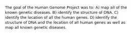 The goal of the Human Genome Project was to: A) map all of the known genetic diseases. B) identify the structure of DNA. C) identify the location of all the human genes. D) identify the structure of DNA and the location of all human genes as well as map all known genetic diseases.