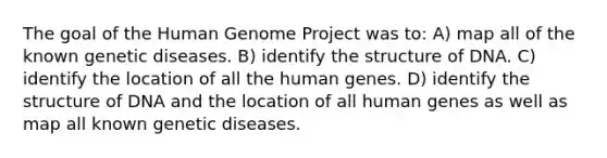 The goal of the Human Genome Project was to: A) map all of the known genetic diseases. B) identify the structure of DNA. C) identify the location of all the human genes. D) identify the structure of DNA and the location of all human genes as well as map all known genetic diseases.