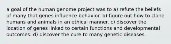 a goal of the human genome project was to a) refute the beliefs of many that genes influence behavior. b) figure out how to clone humans and animals in an ethical manner. c) discover the location of genes linked to certain functions and developmental outcomes. d) discover the cure to many genetic diseases.