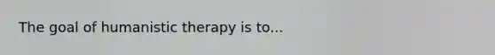 The goal of humanistic therapy is to...