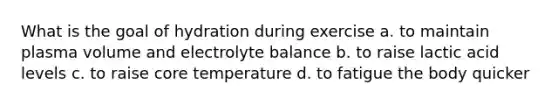 What is the goal of hydration during exercise a. to maintain plasma volume and electrolyte balance b. to raise lactic acid levels c. to raise core temperature d. to fatigue the body quicker