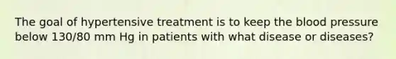 The goal of hypertensive treatment is to keep the blood pressure below 130/80 mm Hg in patients with what disease or diseases?