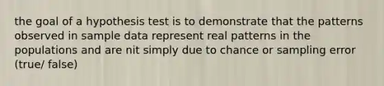 the goal of a hypothesis test is to demonstrate that the patterns observed in sample data represent real patterns in the populations and are nit simply due to chance or sampling error (true/ false)