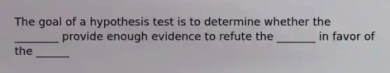 The goal of a hypothesis test is to determine whether the ________ provide enough evidence to refute the _______ in favor of the ______