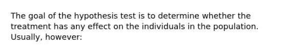 The goal of the hypothesis test is to determine whether the treatment has any effect on the individuals in the population. Usually, however: