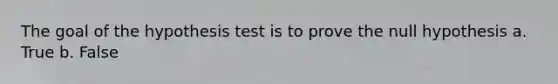 The goal of the hypothesis test is to prove the null hypothesis a. True b. False