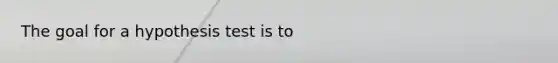 The goal for a hypothesis test is to