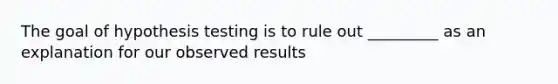 The goal of hypothesis testing is to rule out _________ as an explanation for our observed results