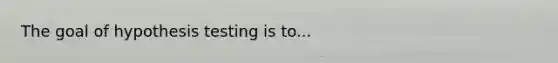 The goal of hypothesis testing is to...