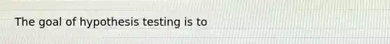 The goal of hypothesis testing is to