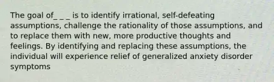 The goal of_ _ _ is to identify irrational, self-defeating assumptions, challenge the rationality of those assumptions, and to replace them with new, more productive thoughts and feelings. By identifying and replacing these assumptions, the individual will experience relief of generalized anxiety disorder symptoms