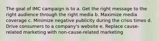 The goal of IMC campaign is to a. Get the right message to the right audience through the right media b. Maximize media coverage c. Minimize negative publicity during the crisis times d. Drive consumers to a company's website e. Replace cause-related marketing with non-cause-related marketing