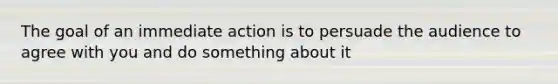 The goal of an immediate action is to persuade the audience to agree with you and do something about it