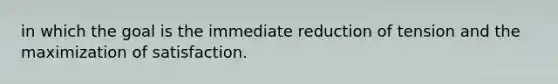 in which the goal is the immediate reduction of tension and the maximization of satisfaction.