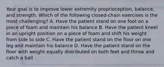 Your goal is to improve lower extremity proprioception, balance, and strength. Which of the following closed-chain exercises is the most challenging? A. Have the patient stand on one foot on a piece of foam and maintain his balance B. Have the patient kneel in an upright position on a piece of foam and shift his weight from side to side C. Have the patient stand on the floor on one leg and maintain his balance D. Have the patient stand on the floor with weight equally distributed on both feet and throw and catch a ball