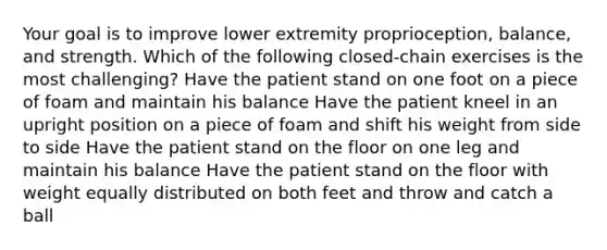 Your goal is to improve lower extremity proprioception, balance, and strength. Which of the following closed-chain exercises is the most challenging? Have the patient stand on one foot on a piece of foam and maintain his balance Have the patient kneel in an upright position on a piece of foam and shift his weight from side to side Have the patient stand on the floor on one leg and maintain his balance Have the patient stand on the floor with weight equally distributed on both feet and throw and catch a ball