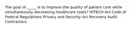 The goal of _____ is to improve the quality of patient care while simultaneously decreasing healthcare costs? HITECH Act Code of Federal Regulations Privacy and Security Act Recovery Audit Contractors