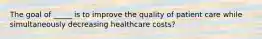 The goal of _____ is to improve the quality of patient care while simultaneously decreasing healthcare costs?