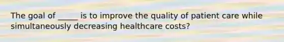 The goal of _____ is to improve the quality of patient care while simultaneously decreasing healthcare costs?