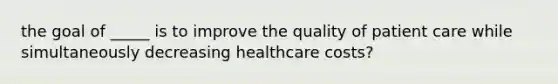 the goal of _____ is to improve the quality of patient care while simultaneously decreasing healthcare costs?