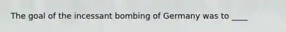 The goal of the incessant bombing of Germany was to ____