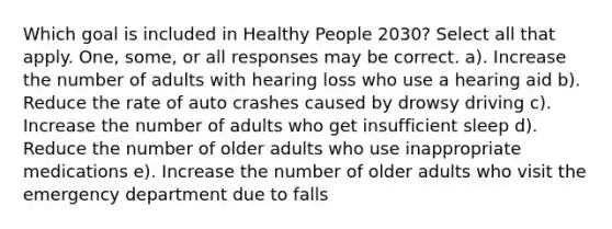 Which goal is included in Healthy People 2030? Select all that apply. One, some, or all responses may be correct. a). Increase the number of adults with hearing loss who use a hearing aid b). Reduce the rate of auto crashes caused by drowsy driving c). Increase the number of adults who get insufficient sleep d). Reduce the number of older adults who use inappropriate medications e). Increase the number of older adults who visit the emergency department due to falls