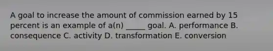 A goal to increase the amount of commission earned by 15 percent is an example of a(n) _____ goal. A. performance B. consequence C. activity D. transformation E. conversion