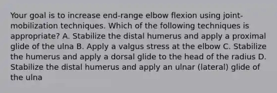 Your goal is to increase end-range elbow flexion using joint-mobilization techniques. Which of the following techniques is appropriate? A. Stabilize the distal humerus and apply a proximal glide of the ulna B. Apply a valgus stress at the elbow C. Stabilize the humerus and apply a dorsal glide to the head of the radius D. Stabilize the distal humerus and apply an ulnar (lateral) glide of the ulna